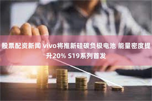 股票配资新闻 vivo将推新硅碳负极电池 能量密度提升20% S19系列首发