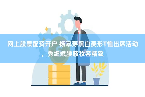 网上股票配资开户 杨幂穿黑白菱形T恤出席活动，秀细嫩腰肢妆容精致