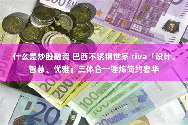 什么是炒股融资 巴西不锈钢世家 riva「设计、智慧、优雅」三体合一锤炼简约奢华