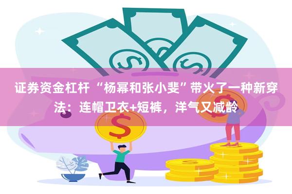 证券资金杠杆 “杨幂和张小斐”带火了一种新穿法：连帽卫衣+短裤，洋气又减龄