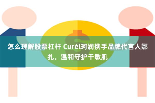 怎么理解股票杠杆 Curél珂润携手品牌代言人娜扎，温和守护干敏肌