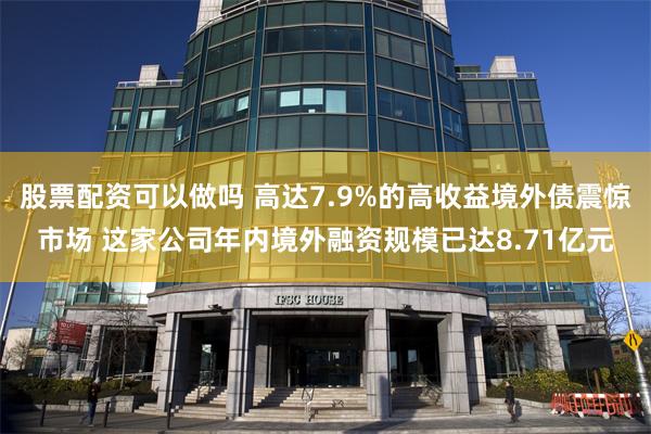 股票配资可以做吗 高达7.9%的高收益境外债震惊市场 这家公司年内境外融资规模已达8.71亿元