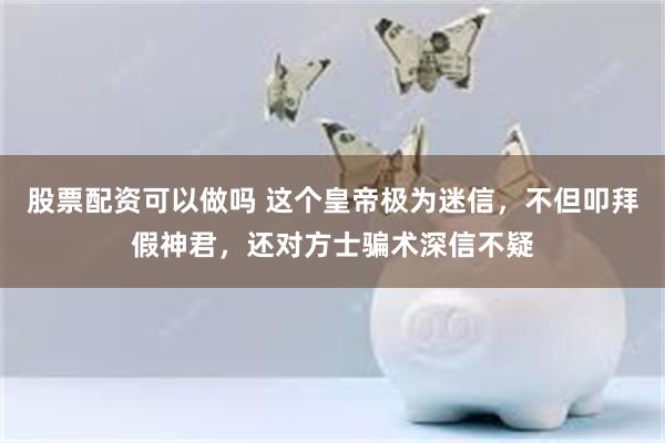 股票配资可以做吗 这个皇帝极为迷信，不但叩拜假神君，还对方士骗术深信不疑