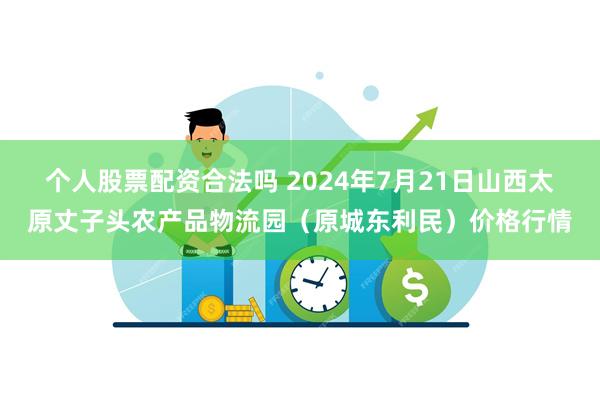 个人股票配资合法吗 2024年7月21日山西太原丈子头农产品物流园（原城东利民）价格行情