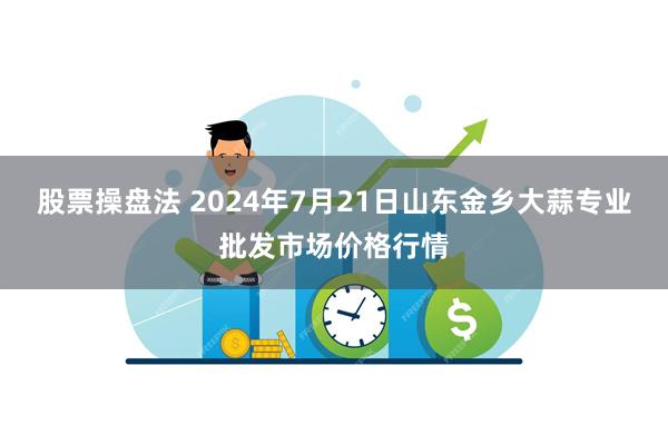 股票操盘法 2024年7月21日山东金乡大蒜专业批发市场价格行情