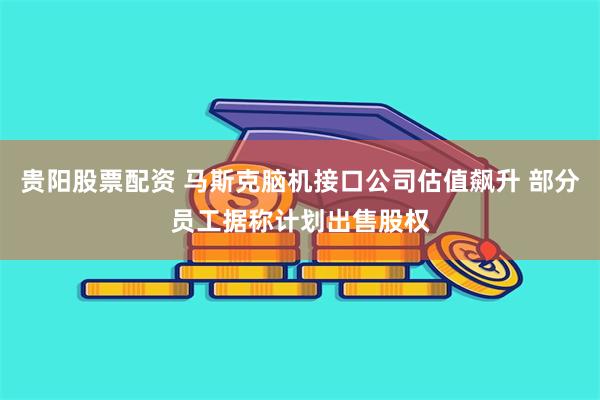 贵阳股票配资 马斯克脑机接口公司估值飙升 部分员工据称计划出售股权