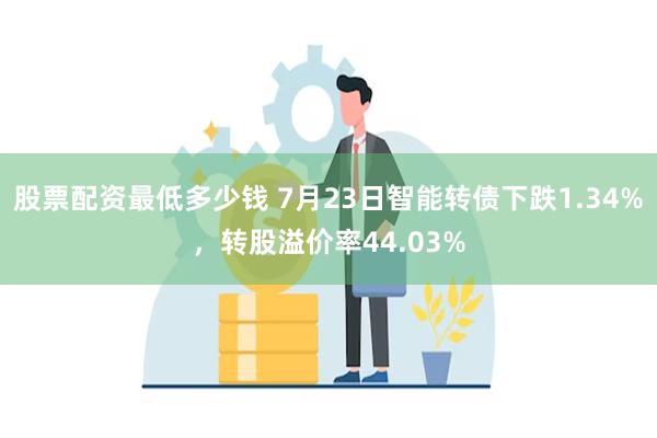 股票配资最低多少钱 7月23日智能转债下跌1.34%，转股溢价率44.03%