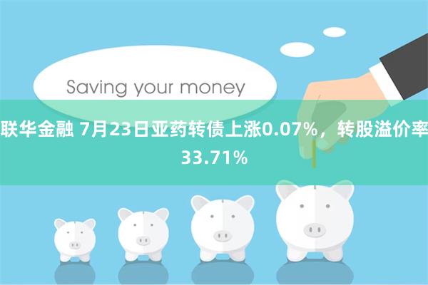 联华金融 7月23日亚药转债上涨0.07%，转股溢价率33.71%