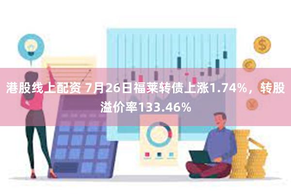 港股线上配资 7月26日福莱转债上涨1.74%，转股溢价率133.46%