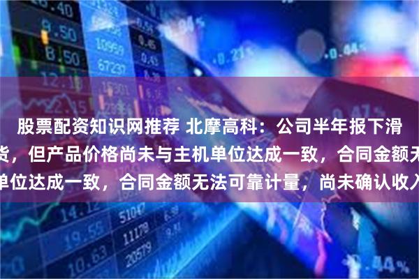 股票配资知识网推荐 北摩高科：公司半年报下滑的原因为部分产品已交货，但产品价格尚未与主机单位达成一致，合同金额无法可靠计量，尚未确认收入