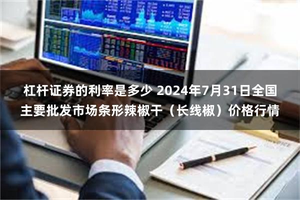 杠杆证券的利率是多少 2024年7月31日全国主要批发市场条形辣椒干（长线椒）价格行情