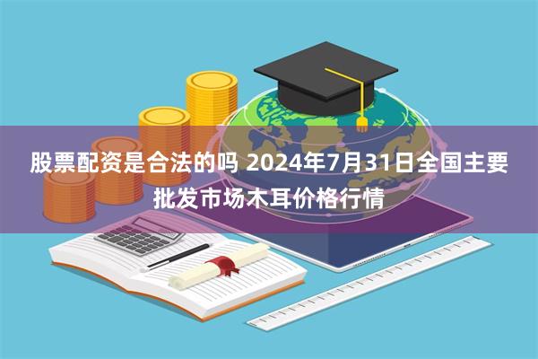 股票配资是合法的吗 2024年7月31日全国主要批发市场木耳价格行情