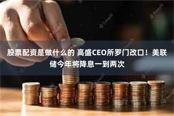 股票配资是做什么的 高盛CEO所罗门改口！美联储今年将降息一到两次