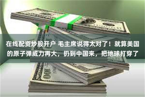 在线配资炒股开户 毛主席说得太对了！就算美国的原子弹威力再大，扔到中国来，把地球打穿了