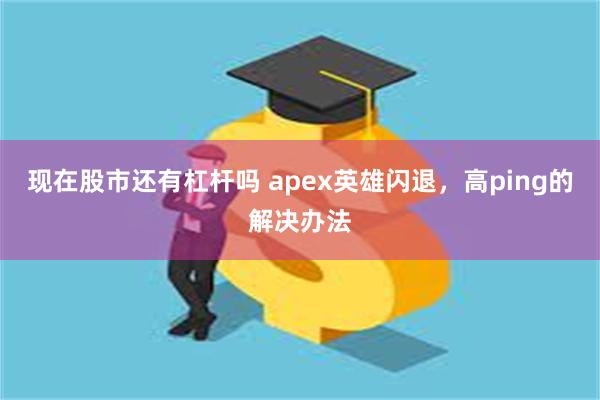 现在股市还有杠杆吗 apex英雄闪退，高ping的解决办法