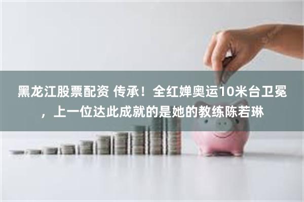 黑龙江股票配资 传承！全红婵奥运10米台卫冕，上一位达此成就的是她的教练陈若琳