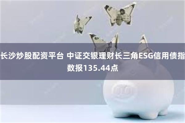 长沙炒股配资平台 中证交银理财长三角ESG信用债指数报135.44点