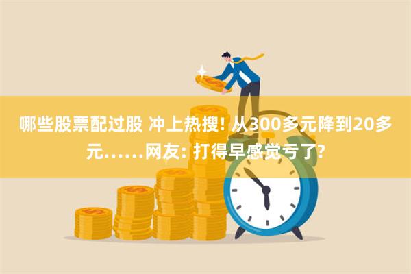 哪些股票配过股 冲上热搜! 从300多元降到20多元……网友: 打得早感觉亏了?