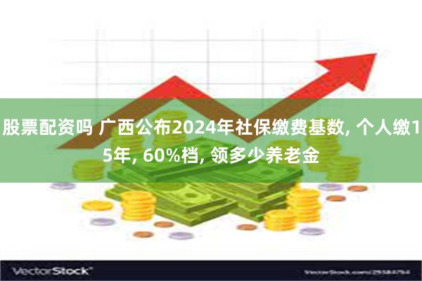 股票配资吗 广西公布2024年社保缴费基数, 个人缴15年, 60%档, 领多少养老金