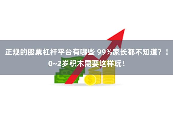 正规的股票杠杆平台有哪些 99%家长都不知道？！0~2岁积木需要这样玩！