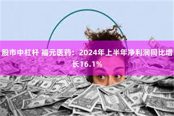 股市中杠杆 福元医药：2024年上半年净利润同比增长16.1%