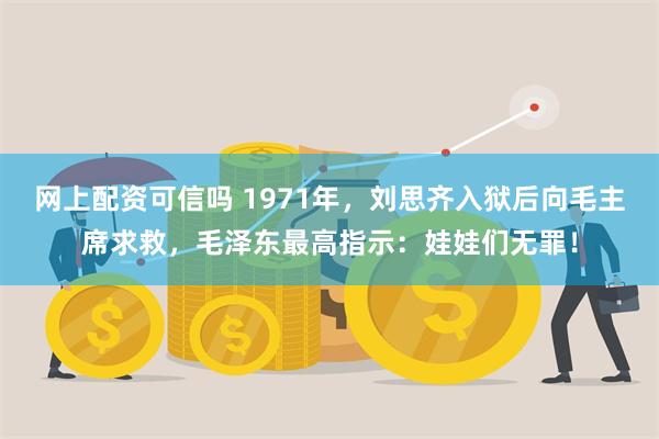 网上配资可信吗 1971年，刘思齐入狱后向毛主席求救，毛泽东最高指示：娃娃们无罪！