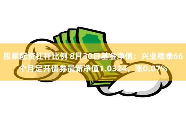 股票配资杠杆比例 8月30日基金净值：兴业稳泰66个月定开债券最新净值1.0324，涨0.07%