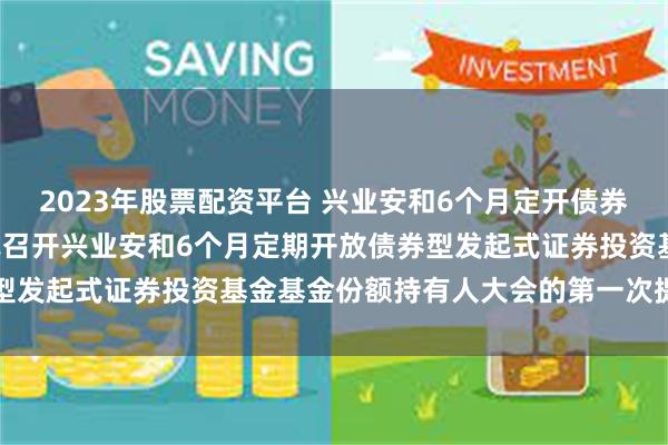 2023年股票配资平台 兴业安和6个月定开债券发起式: 关于以通讯方式召开兴业安和6个月定期开放债券型发起式证券投资基金基金份额持有人大会的第一次提示性公告