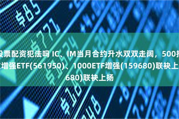 股票配资犯法吗 IC、IM当月合约升水双双走阔，500指数增强ETF(561950)、1000ETF增强(159680)联袂上扬