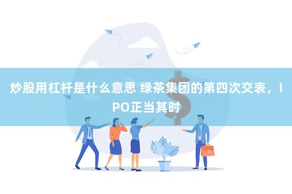 炒股用杠杆是什么意思 绿茶集团的第四次交表，IPO正当其时