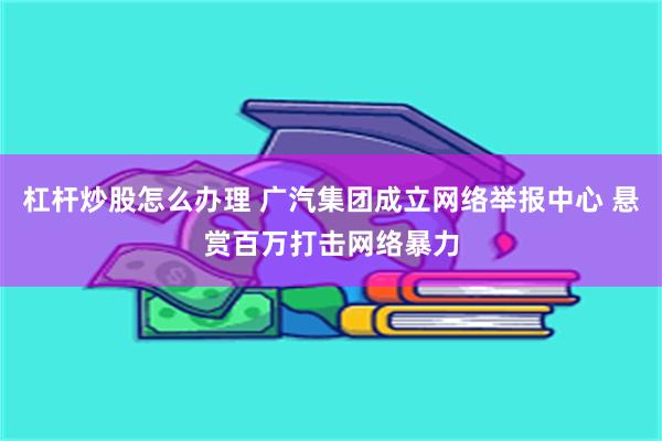 杠杆炒股怎么办理 广汽集团成立网络举报中心 悬赏百万打击网络暴力