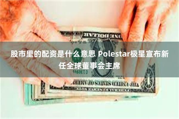 股市里的配资是什么意思 Polestar极星宣布新任全球董事会主席