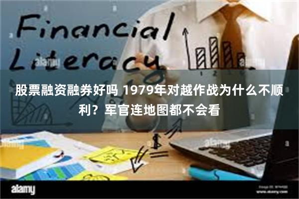 股票融资融券好吗 1979年对越作战为什么不顺利？军官连地图都不会看