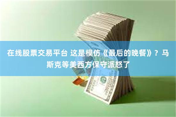 在线股票交易平台 这是模仿《最后的晚餐》？马斯克等美西方保守派怒了