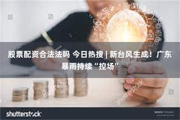 股票配资合法法吗 今日热搜 | 新台风生成！广东暴雨持续“控场”