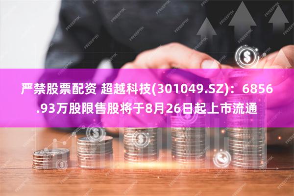 严禁股票配资 超越科技(301049.SZ)：6856.93万股限售股将于8月26日起上市流通