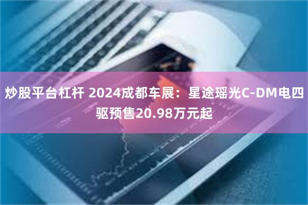 炒股平台杠杆 2024成都车展：星途瑶光C-DM电四驱预售20.98万元起