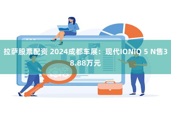 拉萨股票配资 2024成都车展：现代IONIQ 5 N售38.88万元