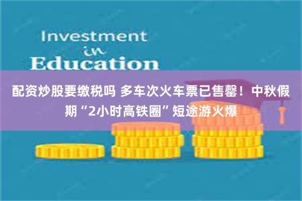 配资炒股要缴税吗 多车次火车票已售罄！中秋假期“2小时高铁圈”短途游火爆