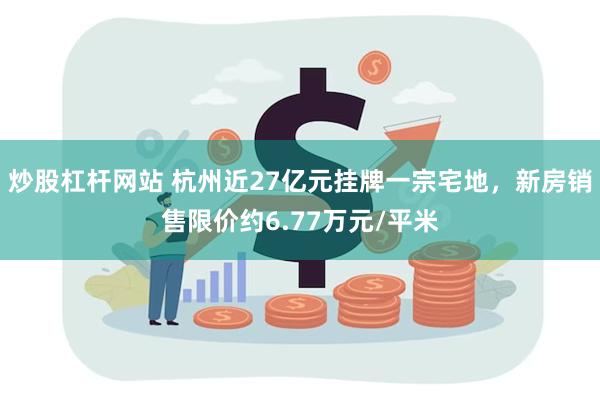 炒股杠杆网站 杭州近27亿元挂牌一宗宅地，新房销售限价约6.77万元/平米