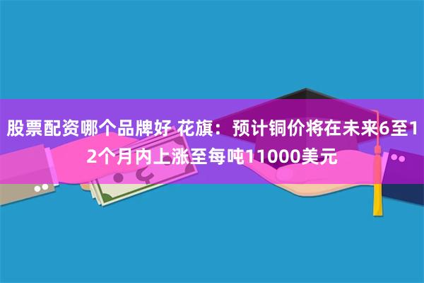 股票配资哪个品牌好 花旗：预计铜价将在未来6至12个月内上涨至每吨11000美元