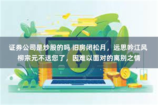 证券公司是炒股的吗 旧房闭松月，远思吟江风 柳宗元不送您了，因难以面对的离别之情