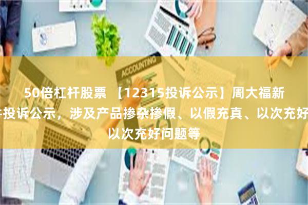 50倍杠杆股票 【12315投诉公示】周大福新增13件投诉公示，涉及产品掺杂掺假、以假充真、以次充好问题等