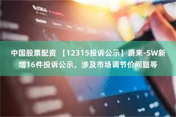 中国股票配资 【12315投诉公示】蔚来-SW新增16件投诉公示，涉及市场调节价问题等