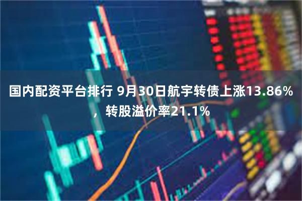 国内配资平台排行 9月30日航宇转债上涨13.86%，转股溢价率21.1%