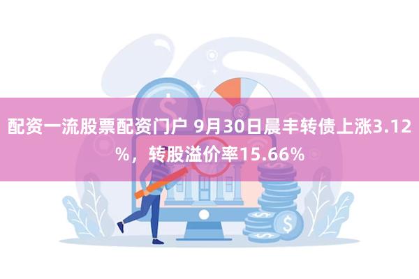 配资一流股票配资门户 9月30日晨丰转债上涨3.12%，转股溢价率15.66%