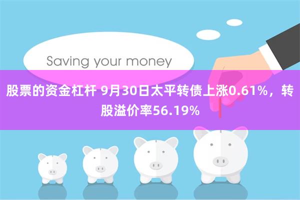 股票的资金杠杆 9月30日太平转债上涨0.61%，转股溢价率56.19%