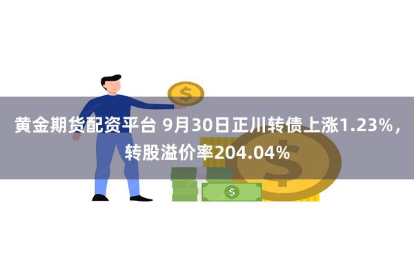 黄金期货配资平台 9月30日正川转债上涨1.23%，转股溢价率204.04%