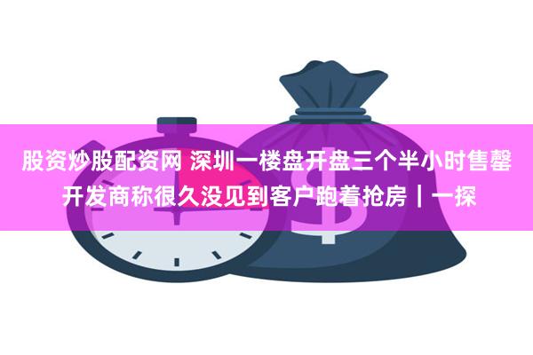 股资炒股配资网 深圳一楼盘开盘三个半小时售罄 开发商称很久没见到客户跑着抢房｜一探