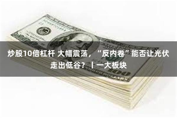 炒股10倍杠杆 大幅震荡，“反内卷”能否让光伏走出低谷？丨一大板块